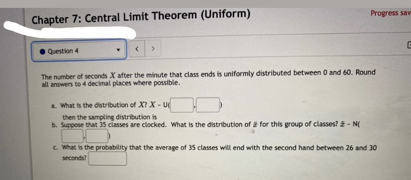 Progress sav
Chapter 7: Central Limit Theorem (Uniform)
Question 4
< >
The number of seconds X after the minute that class ends is uniformly distributed between 0 and 60. Round
all answers to 4 decimal places where possible.
a. What is the distribution of X? X - U
then the sampling distribution is
b. Suppose that 35 classes are clocked. What is the distribution of for this group of classes? - N(
c. What is the probability that the average of 35 classes will end with the second hand between 26 and 30
seconds?
