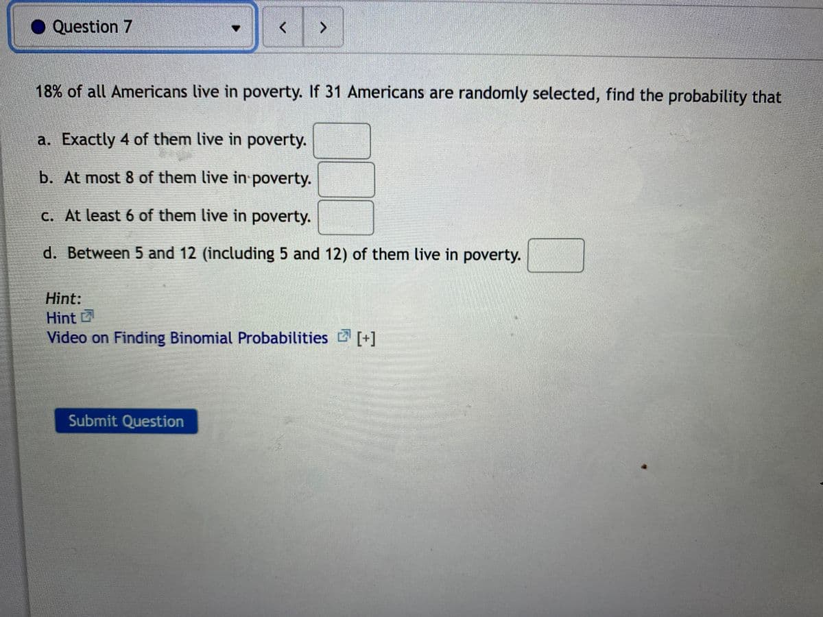 Question 7
<>
18% of all Americans live in poverty. If 31 Americans are randomly selected, find the probability that
a. Exactly 4 of them live in poverty.
b. At most 8 of them live in poverty.
c. At least 6 of them live in poverty.
d. Between 5 and 12 (including 5 and 12) of them live in poverty.
Hint:
Hint
Video on Finding Binomial Probabilities [+]
Submit Question
