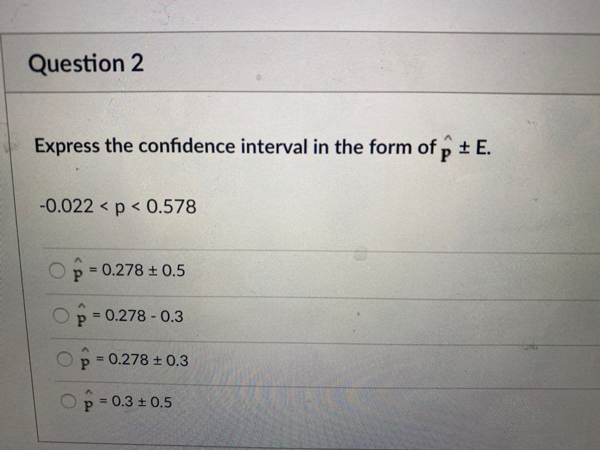 Question 2
Express the confidence interval in the form of p + E.
-0.022 < p < 0.578
= 0.278 ±0.5
Op=
0.278 0.3
p = 0.278 ± 0.3
p D0.3 ± 0.5

