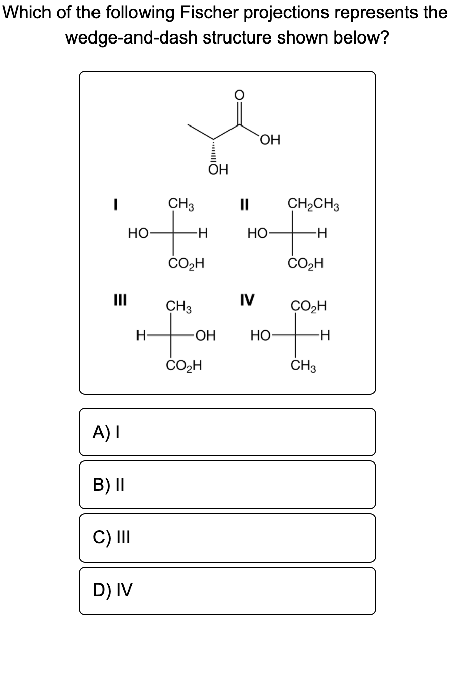 Which of the following Fischer projections represents the
wedge-and-dash structure shown below?
HO.
OH
CH3
II
CH2CH3
НО
НО
CO2H
CO2H
II
CH3
IV
ÇO2H
H-
-HO-
НО
H-
CO2H
ČH3
A) I
B) II
C) II
D) IV
