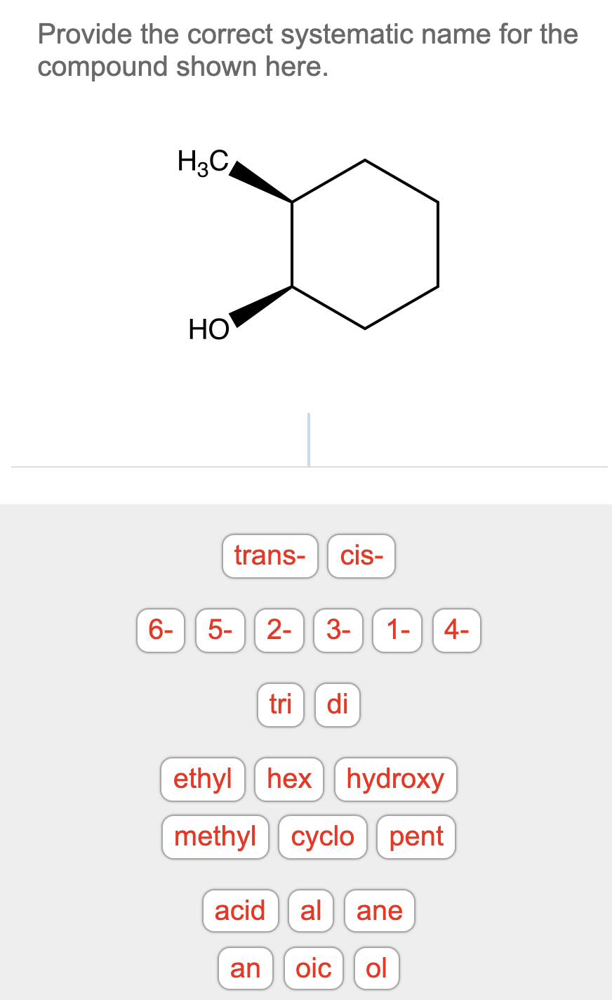 Provide the correct systematic name for the
compound shown here.
H3C
HO
trans-
cis-
6-
5-
2-
3-
1-|| 4-
tri
di
ethyl hexhydroxy
methyl cyclo pent
acid
al
ane
an
oic
ol
