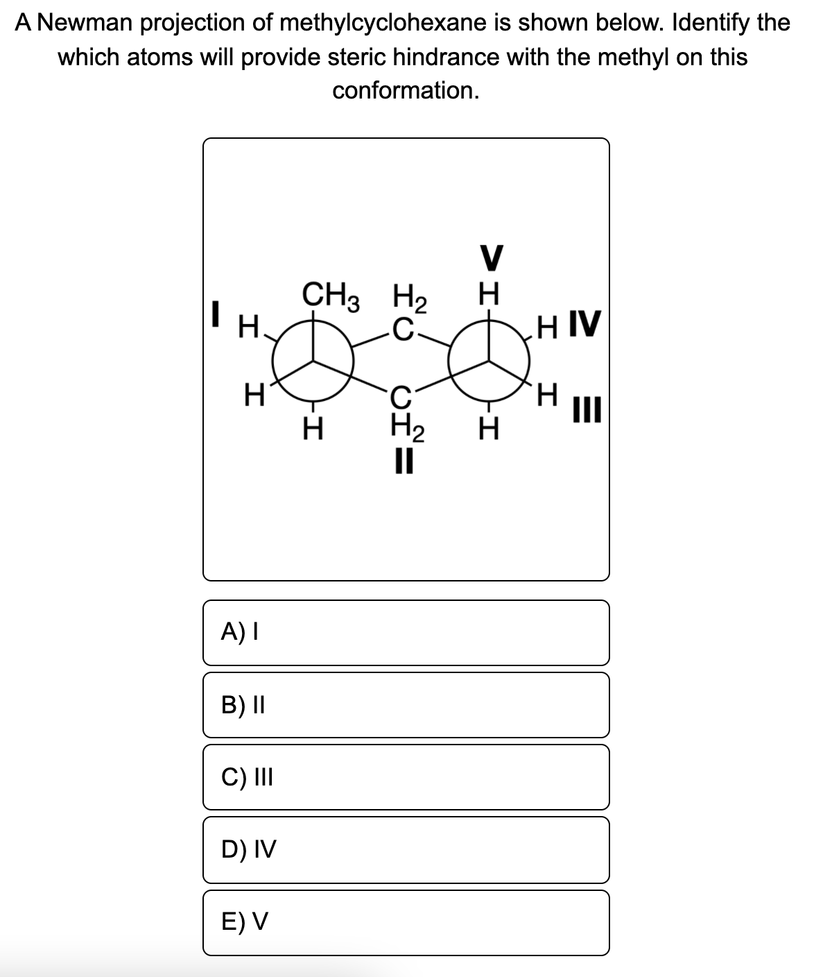 A Newman projection of methylcyclohexane is shown below. Identify the
which atoms will provide steric hindrance with the methyl on this
conformation.
V
CH3 H2
H.
H
HIV
II
H2
II
H
H
A) I
B) II
C)II
D) IV
E) V
