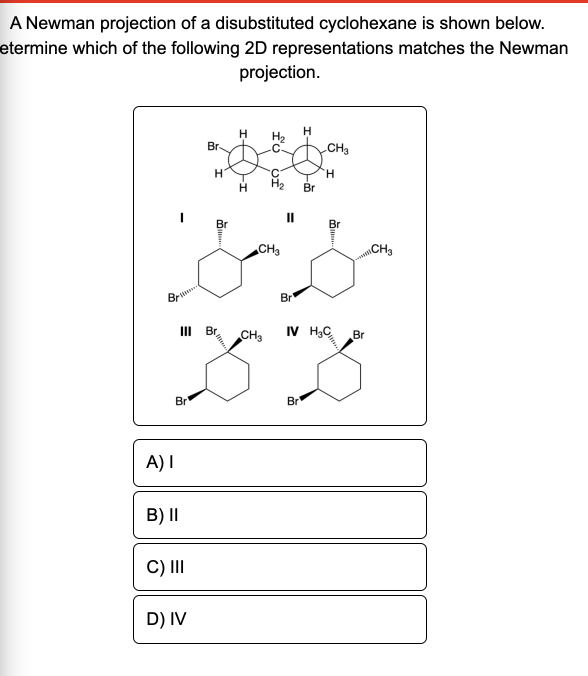 A Newman projection of a disubstituted cyclohexane is shown below.
etermine which of the following 2D representations matches the Newman
projection.
H
Br
H2
CH3
H
H2
Br
II
Br
Br
CH3
ICH3
Brl.
Br
II
Br
CH3
IV H3C
Br
Br
Br
A) I
B) II
C) II
D) IV
