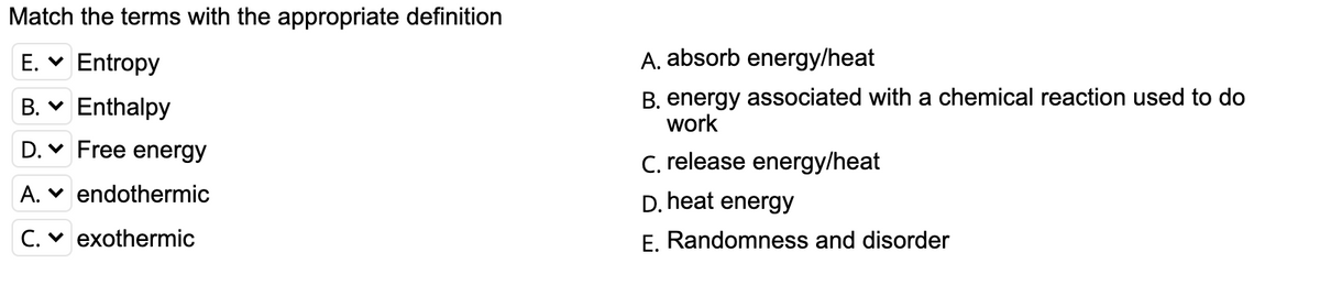 Match the terms with the appropriate definition
E. V
Entropy
A. absorb energy/heat
B. v Enthalpy
B. energy associated with a chemical reaction used to do
work
D. v Free energy
C. release energy/heat
A. v endothermic
D. heat energy
C. v exothermic
E. Randomness and disorder
