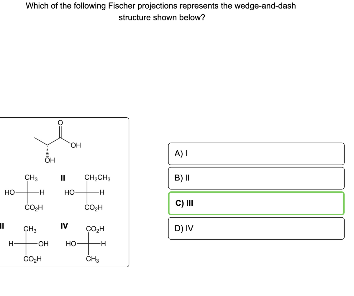 Which of the following Fischer projections represents the wedge-and-dash
structure shown below?
HO
A) I
OH
CH3
II
CH2CH3
B) II
НО
HO-
ČO2H
C) II
%3D
CH3
IV
ÇO2H
D) IV
H-
-HO-
НО-
-H-
CO2H
ČH3
