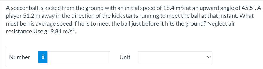A soccer ball is kicked from the ground with an initial speed of 18.4 m/s at an upward angle of 45.5°. A
player 51.2 m away in the direction of the kick starts running to meet the ball at that instant. What
must be his average speed if he is to meet the ball just before it hits the ground? Neglect air
resistance.Use g=9.81 m/s².
Number
i
Unit
>
