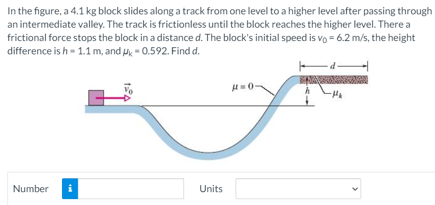 In the figure, a 4.1 kg block slides along a track from one level to a higher level after passing through
an intermediate valley. The track is frictionless until the block reaches the higher level. There a
frictional force stops the block in a distance d. The block's initial speed is vo = 6.2 m/s, the height
difference is h = 1.1 m, and uk = 0.592. Find d.
u = 0-
Number
i
Units
>

