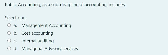 Public Accounting, as a sub-discipline of accounting, includes:
Select one:
O a. Management Accounting
O b. Cost accounting
O c. Internal auditing
O d. Managerial Advisory services
