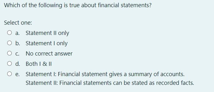 Which of the following is true about financial statements?
Select one:
O a. Statement II only
O b. Statement I only
Ос.
No correct answer
O d. Both I & II
O e. Statement I: Financial statement gives a summary of accounts.
Statement II: Financial statements can be stated as recorded facts.
