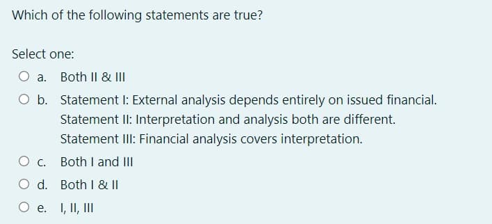 Which of the following statements are true?
Select one:
O a.
Both II & III
O b. Statement I: External analysis depends entirely on issued financial.
Statement II: Interpretation and analysis both are different.
Statement III: Financial analysis covers interpretation.
Oc.
Both I and II
d.
Both I & |I
O e.
I, II, II
