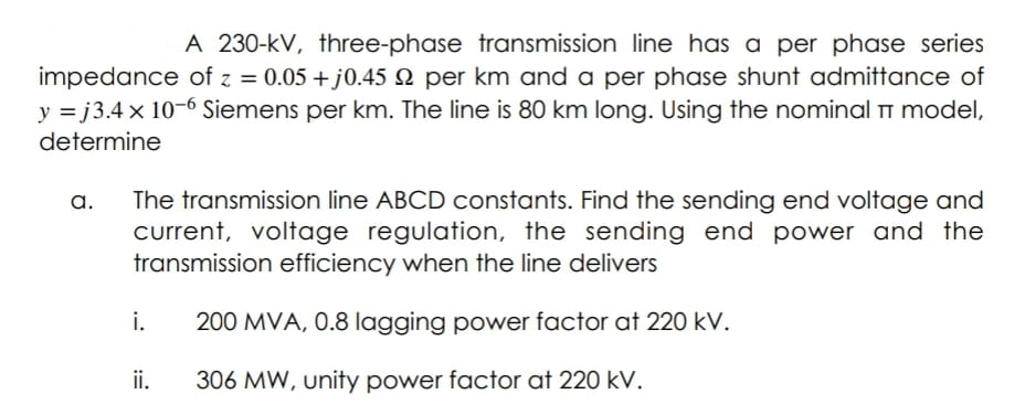 A 230-kV, three-phase transmission line has a per phase series
impedance of z = 0.05 + j0.45 2 per km and a per phase shunt admittance of
y = j3.4 x 10-6 Siemens per km. The line is 8O km long. Using the nominal Tm model,
determine
a.
current, voltage regulation, the sending end power and the
transmission efficiency when the line delivers
The transmission line ABCD constants. Find the sending end voltage and
i.
200 MVA, 0.8 lagging power factor at 220 kV.
ii.
306 MW, unity power factor at 220 kV.
