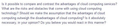 Is it possible to compare and contrast the advantages of cloud computing services?
What are the risks and obstacles that come with using cloud computing
technology? Should we make the assumption that the advantages of cloud
computing outweigh the disadvantages of cloud computing? Is it absolutely
necessary, in your opinion? Do you believe you would react in this manner?
