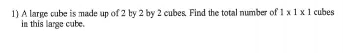 1) A large cube is made up of 2 by 2 by 2 cubes. Find the total number of 1 x 1 x 1 cubes
in this large cube.
