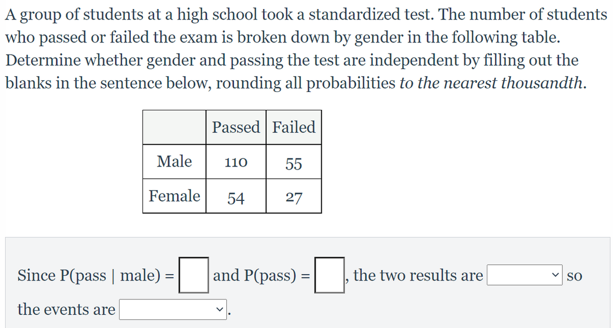 A group of students at a high school took a standardized test. The number of students
who passed or failed the exam is broken down by gender in the following table.
Determine whether gender and passing the test are independent by filling out the
blanks in the sentence below, rounding all probabilities to the nearest thousandth.
Passed Failed
Male
110
55
Female
54
27
Since P(pass | male)
and P(pass) :
the two results are
SO
the events are
