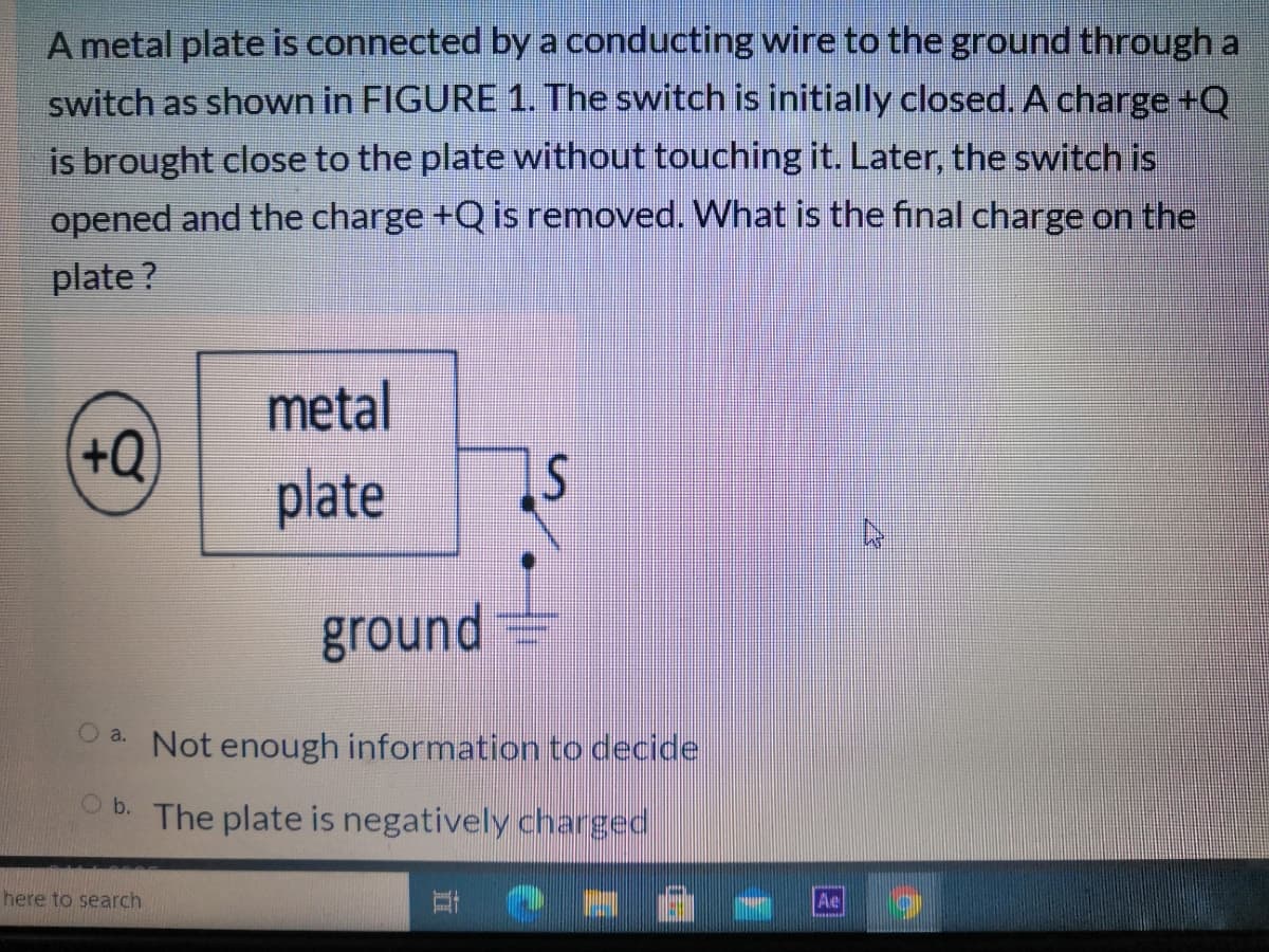 A metal plate is connected by a conducting wire to the ground through a
switch as shown in FIGURE 1. The switch is initially closed. A charge +Q
is brought close to the plate without touching it. Later, the switch is
opened and the charge +Q is removed. What is the final charge on the
plate ?
metal
+Q
plate
ground
O a. Not enough information to decide
O b.
The plate is negatively charged
here to search
