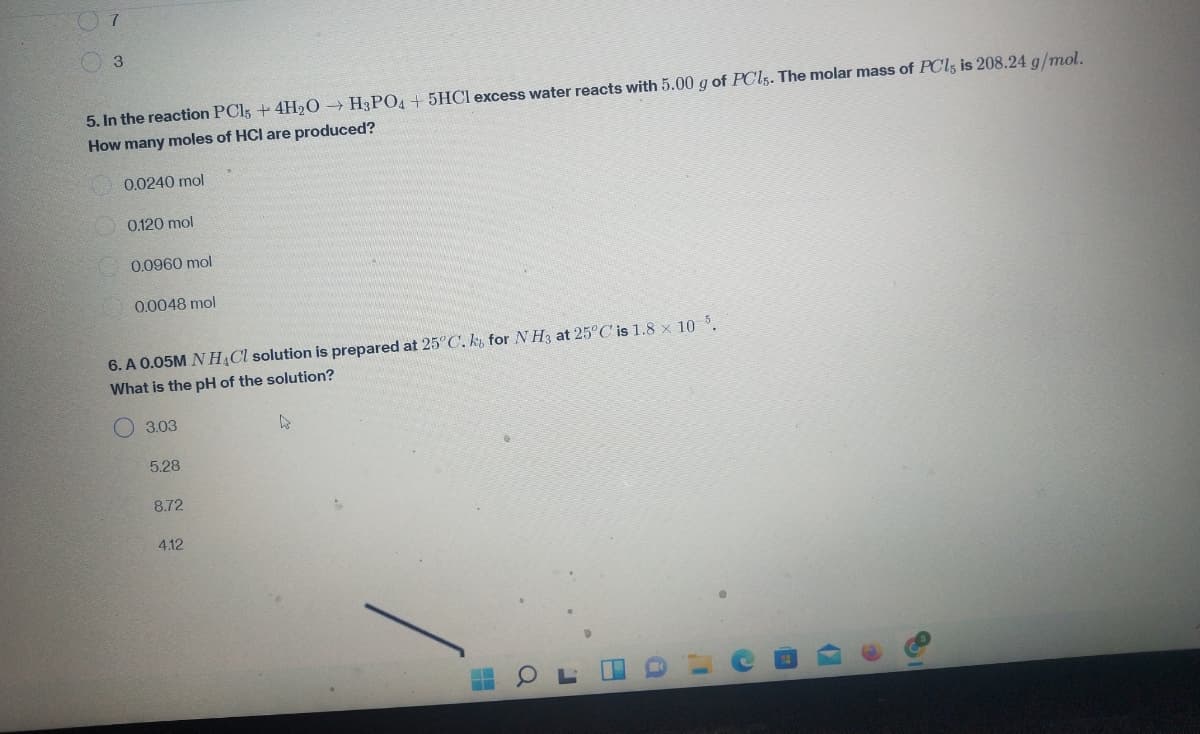 7
3
5. In the reaction PC15 + 4H₂O → H3PO4 +5HCI excess water reacts with 5.00 g of PCls. The molar mass of PCls is 208.24 g/mol.
How many moles of HCI are produced?
0.0240 mol
0.120 mol
0.0960 mol
0.0048 mol
6. A 0.05M NH4Cl solution is prepared at 25°C. k, for NH3 at 25°C is 1.8 x 10 5.
What is the pH of the solution?
3.03
4
5.28
8.72
4.12
1
(7