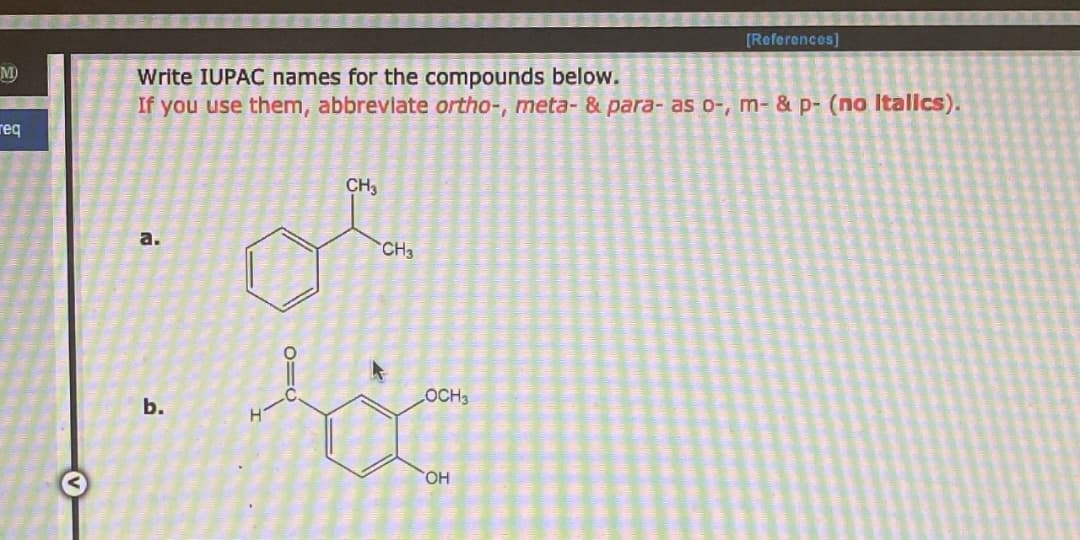 M
req
[References]
Write IUPAC names for the compounds below.
If you use them, abbreviate ortho-, meta- & para- as o-, m- & p- (no Italics).
CH3
a.
b.
D=0
>
CH3
OCH3
OH