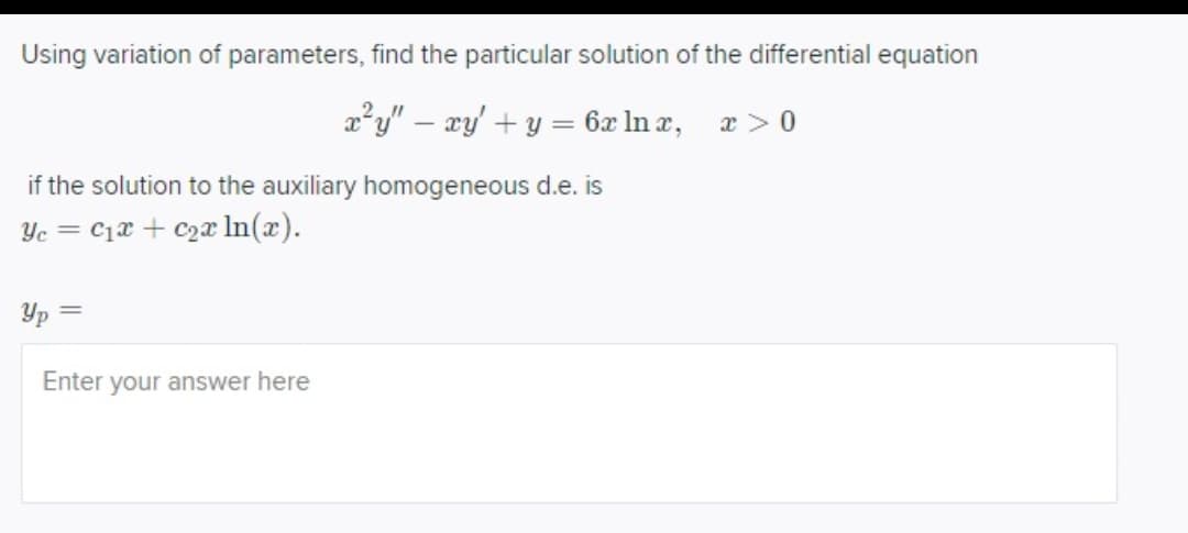Using variation of parameters, find the particular solution of the differential equation
x²y" - xy + y = 6x ln x,
x > 0
if the solution to the auxiliary homogeneous d.e. is
Ye= C₁x + c₂a ln(x).
Yp=
Enter your answer here