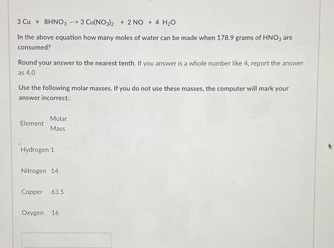 3 Cu + 8HNO3 --> 3 Cu(NO3)2 + 2 NO + 4 H₂O
In the above equation how many moles of water can be made when 178.9 grams of HNO3 are
consumed?
Round your answer to the nearest tenth. If you answer is a whole number like 4, report the answer
as 4.0
Use the following molar masses. If you do not use these masses, the computer will mark your
answer incorrect.:
Molar
Element
Mass
Hydrogen 1
Nitrogen 14
Copper 63.5
Oxygen 16