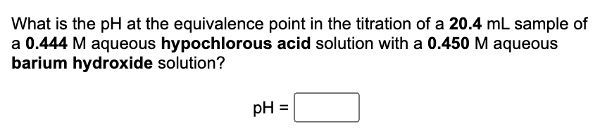 What is the pH at the equivalence point in the titration of a 20.4 mL sample of
a 0.444 M aqueous hypochlorous acid solution with a 0.450 M aqueous
barium hydroxide solution?
pH =