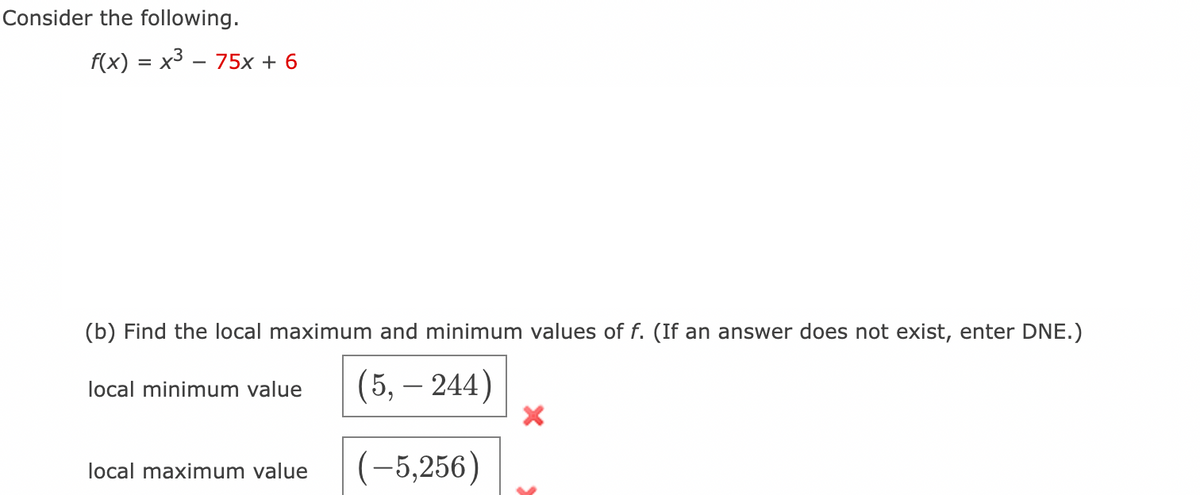 Consider the following.
f(x) = x3 – 75x + 6
-
(b) Find the local maximum and minimum values of f. (If an answer does not exist, enter DNE.)
(5, – 244)
local minimum value
|
(-5,256)
local maximum value
