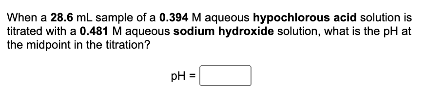 When a 28.6 mL sample of a 0.394 M aqueous hypochlorous acid solution is
titrated with a 0.481 M aqueous sodium hydroxide solution, what is the pH at
the midpoint in the titration?
pH =