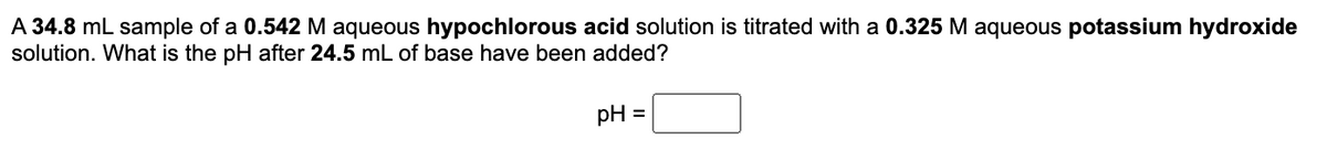 A 34.8 mL sample of a 0.542 M aqueous hypochlorous acid solution is titrated with a 0.325 M aqueous potassium hydroxide
solution. What is the pH after 24.5 mL of base have been added?
pH =