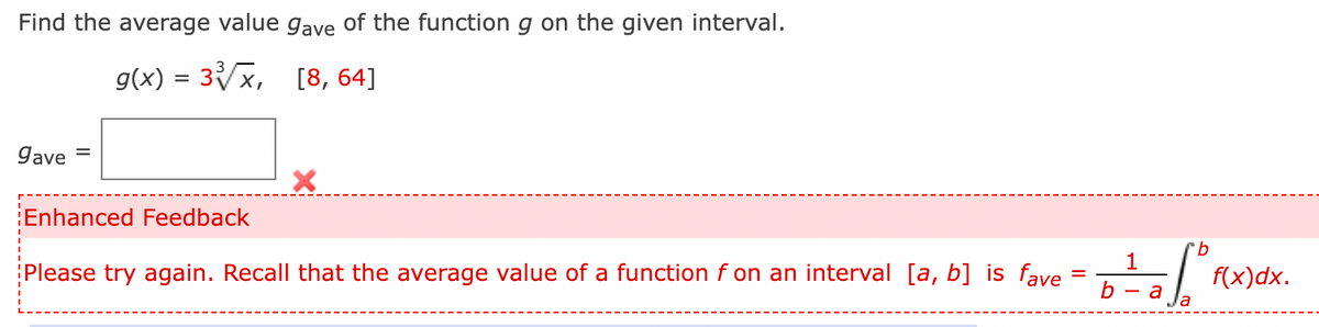 Find the average value gave of the function g on the given interval.
g(x) = 3x, [8, 64]
gave
Enhanced Feedback
9.
Please try again. Recall that the average value of a function f on an interval [a, b] is fave
f(x)dx.
a
