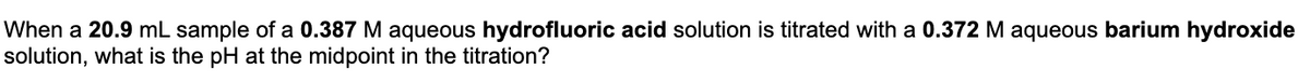 When a 20.9 mL sample of a 0.387 M aqueous hydrofluoric acid solution is titrated with a 0.372 M aqueous barium hydroxide
solution, what is the pH at the midpoint in the titration?