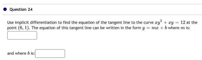 Use implicit differentiation to find the equation of the tangent line to the curve æy + æy = 12 at the
point (6, 1). The equation of this tangent line can be written in the form y = ma + b where m is:
and where b is:
