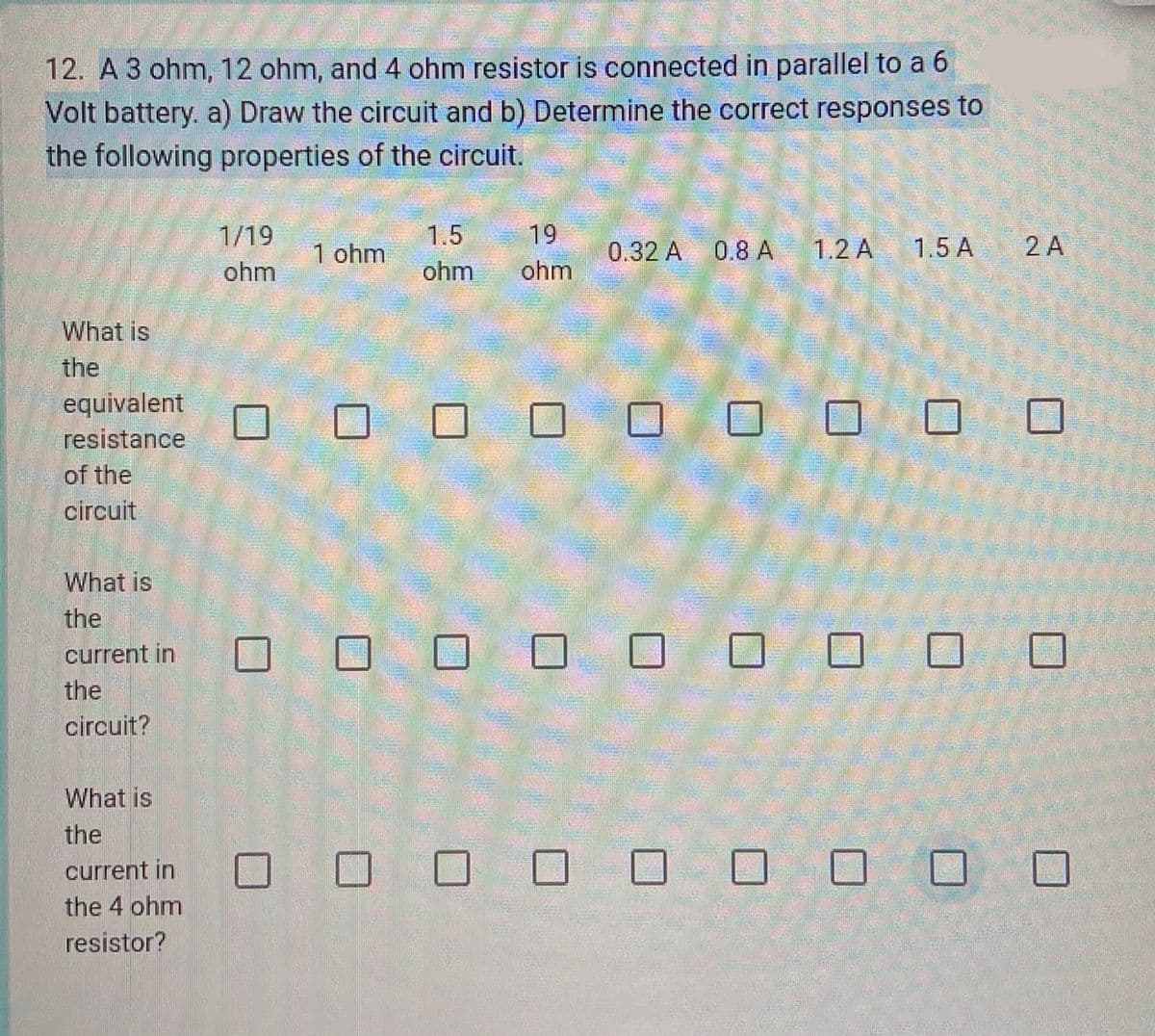 12. A 3 ohm, 12 ohm, and 4 ohm resistor is connected in parallel to a 6
Volt battery. a) Draw the circuit and b) Determine the correct responses to
the following properties of the circuit.
What is
the
equivalent
resistance
of the
circuit
What is
the
current in
the
circuit?
What is
the
current in
the 4 ohm
resistor?
1/19
ohm
1 ohm
19
1.5
ohm ohm
0.32 A 0.8 A 1.2 A
0 0 0 0 0
1.5 A
2 A
0 0 0 0 0 0 0 0
1 0 0 0 0 0 0