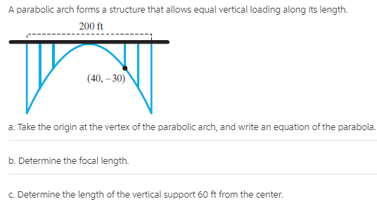 A parabolic arch forms a structure that allows equal vertical loading along its length.
200 ft
(40, – 30)
a. Take the origin at the vertex of the parabolic arch, and write an equation of the parabola.
b. Determine the focal length.
c. Determine the length of the vertical support 60 ft from the center.
