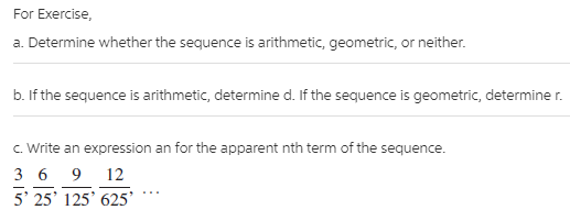 For Exercise,
a. Determine whether the sequence is arithmetic, geometric, or neither.
b. If the sequence is arithmetic, determine d. If the sequence is geometric, determine r.
C. Write an expression an for the apparent nth term of the sequence.
3 6 9 12
5' 25' 125' 625'
