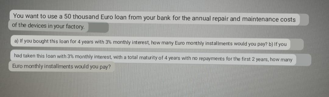 You want to use a 50 thousand Euro loan from your bank for the annual repair and maintenance costs
of the devices in your factory.
a) If you bought this loan for 4 years with 3% monthly interest, how many Euro monthly installments would you pay? b) If you
had taken this loan with 3% monthly interest, with a total mat urity of 4 years with no repayments for the first 2 years, how many
Euro monthly installments would you pay?
