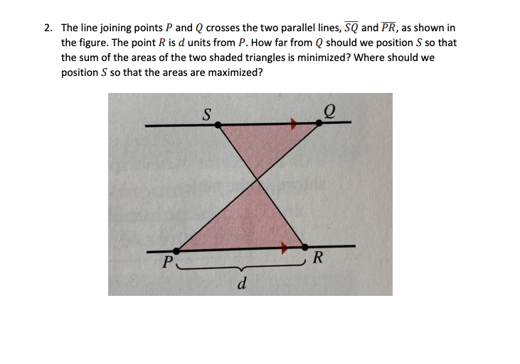 2. The line joining points P and Q crosses the two parallel lines, SQ and PR, as shown in
the figure. The point R is d units from P. How far from Q should we position S so that
the sum of the areas of the two shaded triangles is minimized? Where should we
position S so that the areas are maximized?
P
R
d
