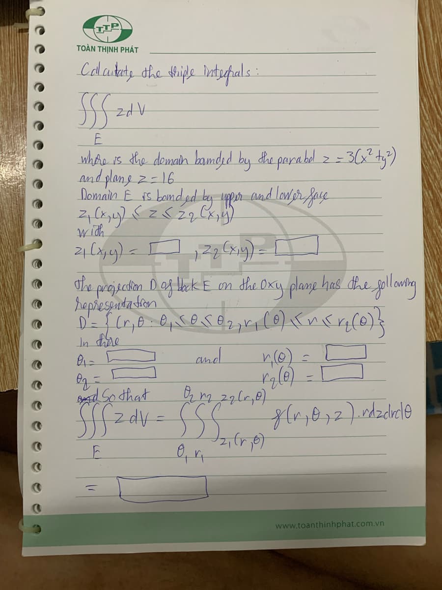 TIP
TOÀN THỊNH PHÁT
Callaitate the triple internals:
SSS ZA V
E
where is the demain banded by the parabol = = 3(x² ty²)
and plane 2 = 16
Domain E is bounded by upper and lower face
2₁ (x, y) < = < 2 q (x, y)
with
2₁(x, y) = [
12₂ (x,y)=
The projection D of back E on the Oxy plane has the following
representation
D²= {(r, b. 0₁ J050₂, r₁ (0) {\r\(r₂(0) }
se
In there
0₁=
and
O₂ =
and So that
0₂ m2 22 (₂0)
fffz dv=SSC 8(²,072). rdzdrcl0
E
r (0)
C
rg (0) -1
www.toanthinhphat.com.vn
