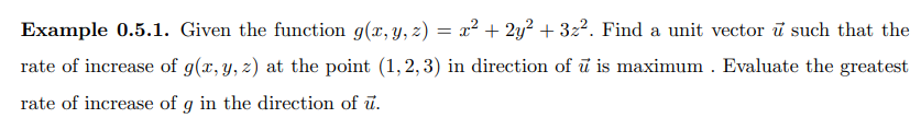 Example 0.5.1. Given the function g(x, y, z) = x² + 2y² + 3z². Find a unit vector ū such that the
rate of increase of g(x, y, z) at the point (1,2,3) in direction of u is maximum. Evaluate the greatest
rate of increase of g in the direction of u.