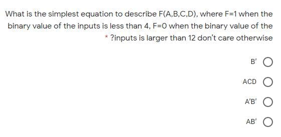 What is the simplest equation to describe F(A,B,C,D), where F=1 when the
binary value of the inputs is less than 4, F=0 when the binary value of the
* ?inputs is larger than 12 don't care otherwise
B'
ACD
A'B'
AB' O
