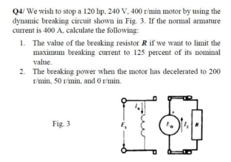 Q4/ We wish to stop a 120 hp. 240 V. 400 r/min motor by using the
dynamic breaking circuit shown in Fig. 3. If the normal armature
current is 400 A, calculate the following:
1. The value of the breaking resistor R if we want to limit the
maximum breaking current to 125 percent of its nominal
value.
2. The breaking power when the motor has decelerated to 200
r/min, 50 r/min, and 0 r/min.
