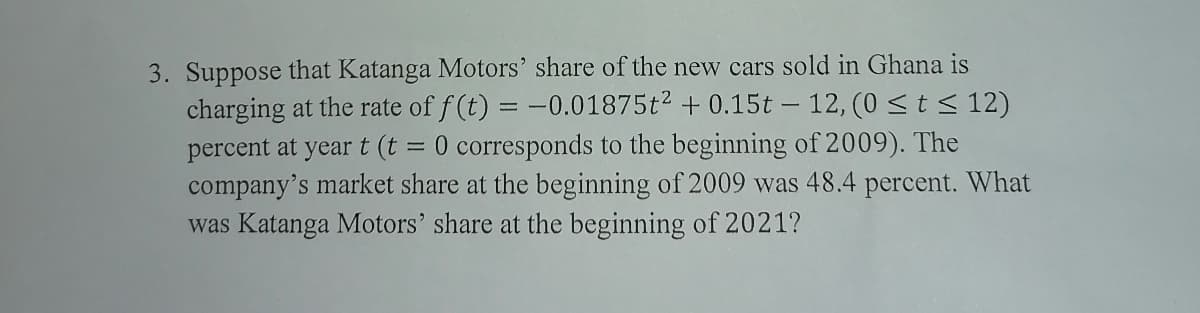 3. Suppose that Katanga Motors' share of the new cars sold in Ghana is
charging at the rate of f (t) = -0.01875t2 + 0.15t – 12, (0 <t < 12)
0 corresponds to the beginning of 2009). The
percent at year t (t
company's market share at the beginning of 2009 was 48.4 percent. What
was Katanga Motors' share at the beginning of 2021?
