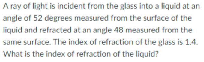 A ray of light is incident from the glass into a liquid at an
angle of 52 degrees measured from the surface of the
liquid and refracted at an angle 48 measured from the
same surface. The index of refraction of the glass is 1.4.
What is the index of refraction of the liquid?
