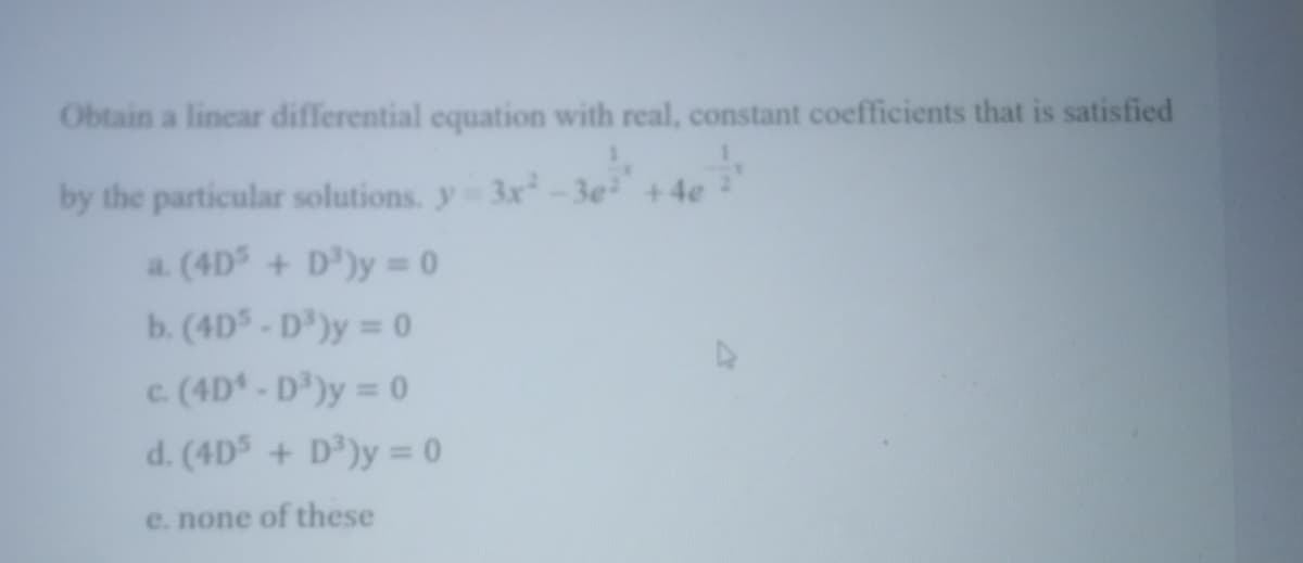 Obtain a linear differential equation with real, constant coefficients that is satisfied
by the particular solutions. y 3x-3e +4e
a. (4D + D')y = 0
b. (4D- D')y = 0
c (4D - D')y = 0
d. (4D + D')y = 0
e. none of these
