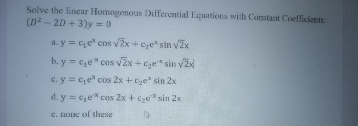 Solve the linear Homogenous Differential Equations with Constant Coefficients:
(D2 - 2D +3)y = 0
a. y = ce cos V2x + c2e* sin v2x
b. y = ce* cos v2x + cze* sin v2x
c. y = ce cos 2x + c2e sin 2x
d. y = ce cos 2x + c2e* sin 2x
e. none of these

