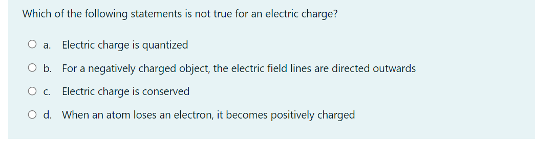 Which of the following statements is not true for an electric charge?
Electric charge is quantized
а.
Ob.
For a negatively charged object, the electric field lines are directed outwards
Ос.
Electric charge is conserved
O d. When an atom loses an electron, it becomes positively charged
