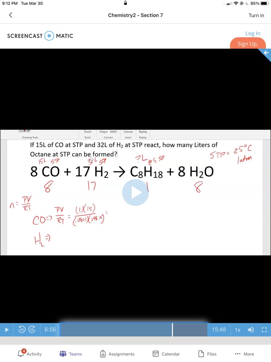 9:12 PM Tue Mar 30
85%
Chemistry2 - Section 7
Turn in
SCREENCAST
МATIC
Log In
Sign Up,
Touch
Shape Math
Canvas
Replay
Drawing Tools
Touch
Convert
Insert
Replay
If 15L of CO at STP and 32L of H2 at STP react, how many Liters of
25°C
STP=
Jatm
Octane at STP can be formed?
レestp
8 CO + 17 H2→ C8H18 + 8 H2O
17
PY
こ
RT
(DX15)
PV
ニ
6:56
15:48
1x
Activity
O Teams
A Assignments
Calendar
9 Files
... More
