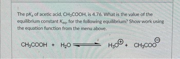 The pK, of acetic acid, CH3COOH, is 4.76. What is the value of the
equilibrium constant Keg. for the following equilibrium? Show work using
the equation function from the menu above.
CH3COOH + H20
H,0, CH,CO0
