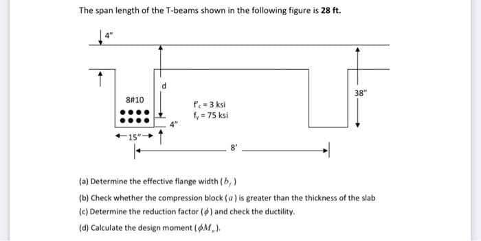 The span length of the T-beams shown in the following figure is 28 ft.
38"
8#10
f = 3 ksi
fy = 75 ksi
(a) Determine the effective flange width (b, )
(b) Check whether the compression block (a) is greater than the thickness of the slab
(c) Determine the reduction factor (6) and check the ductility.
(d) Calculate the design moment (M,).
