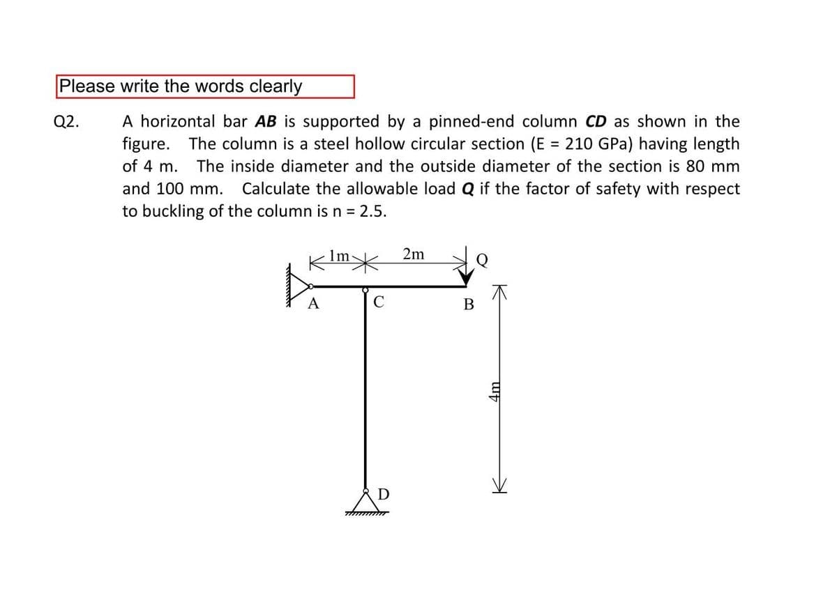 Please write the words clearly
A horizontal bar AB is supported by a pinned-end column CD as shown in the
figure. The column is a steel hollow circular section (E = 210 GPa) having length
Q2.
%3D
of 4 m.
The inside diameter and the outside diameter of the section is 80 mm
and 100 mm.
Calculate the allowable load Q if the factor of safety with respect
to buckling of the column isn = 2.5.
KIm>
2m
A
В
4m.
