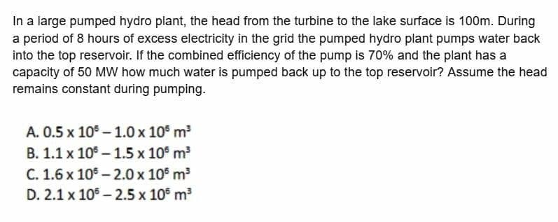 In a large pumped hydro plant, the head from the turbine to the lake surface is 100m. During
a period of 8 hours of excess electricity in the grid the pumped hydro plant pumps water back
into the top reservoir. If the combined efficiency of the pump is 70% and the plant has a
capacity of 50 MW how much water is pumped back up to the top reservoir? Assume the head
remains constant during pumping.
A. 0.5 x 10 – 1.0 x 10 m
B. 1.1 x 10 – 1.5 x 10° m
C. 1.6 x 105 - 2.0 x 10 m
D. 2.1 x 10° - 2.5 x 10 m3
