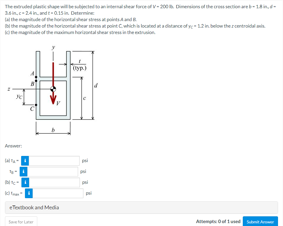 The extruded plastic shape will be subjected to an internal shear force of V = 200 lb. Dimensions of the cross section are b = 1.8 in., d =
3.6 in., c = 2.4 in., and t = 0.15 in. Determine:
(a) the magnitude of the horizontal shear stress at points A and B.
(b) the magnitude of the horizontal shear stress at point C, which is located at a distance of yc = 1.2 in. below the z centroidal axis.
(c) the magnitude of the maximum horizontal shear stress in the extrusion.
(tур.)
d
Ус
b.
Answer:
(a) TA =
i
psi
TB =
i
psi
(b) TC =
i
psi
(c) Tmax
i
psi
eTextbook and Media
Save for Later
Attempts: 0 of 1 used
Submit Answer
